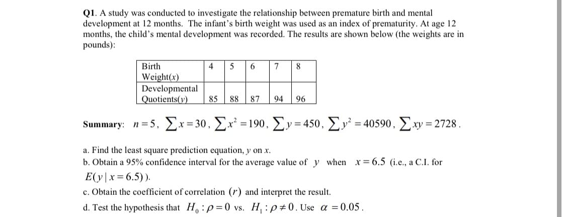 Q1. A study was conducted to investigate the relationship between premature birth and mental
development at 12 months. The infant's birth weight was used as an index of prematurity. At age 12
months, the child's mental development was recorded. The results are shown below (the weights are in
pounds):
Birth
4
6
7
8
Weight(x)
Developmental
85
Quotients(y)
88
87
94
96
Summary: n = 5, £x=30, £x² = 190, Ey= 450, Ey² = 40590, Exy = 2728 .
a. Find the least square prediction equation, y on x.
b. Obtain a 95% confidence interval for the average value of y when x 6.5 (i.e., a C.I. for
E(y|x= 6.5)).
c. Obtain the coefficient of correlation (r) and interpret the result.
d. Test the hypothesis that H, :p= 0 vs. H, : p0. Use a =0.05.
