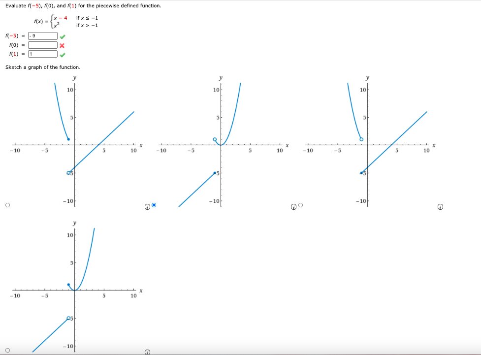 Evaluate f(-5), (0), and (1) for the piecewise defined function.
x - 4
if x s -1
((x) =
if x > -1
(-5) = -9
(0) =
(1) = 1
Sketch a graph of the function.
y
y
10
10
10
5
5
X
10
-10
-5
5
-10
-5
5
10
-10
-5
10
- 10
– 10
– 10
y
10
5-
- 10
-5
10
-10
