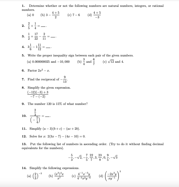 1.
Determine whether or not the following numbers are natural numbers, integers, or rational
numbers.
4 +5
4 +5
(a) 0
(b) з —
2
(c) 7 – 6
(d)
-3
2
2.
1
1
3.
2
17
2
22
11
4.
5. Write the proper inequality sign between each pair of the given numbers.
3
(b) 1
(c) V12 and 4.
(a) 0.000000025 and – 10,000
and
6. Factor 2a? – x.
- 2.
7. Find the reciprocal of
13
8. Simplify the given expression.
(-12)(-3) + 3
-7 - (-2)
9. The number 120 is 15% of what number?
2
10.
= -
11. Simplify (a – 3)(b+ c) – (ac + 26).
12. Solve for æ: 2(3x – 7) – (4x – 10) = 0.
13. Put the following list of numbers in ascending order. (Try to do it without finding decimal
equivalents for the numbers).
7 22
23
9
3,
8.0 5
14. Simplify the following expressions.
3
(a) )
-2x
(d)
(b)
(c)
-6
