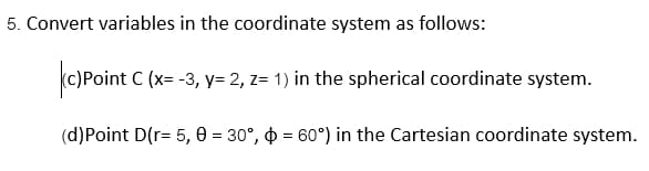 5. Convert variables in the coordinate system as follows:
c)Point C (x= -3, y= 2, z= 1) in the spherical coordinate system.
(d)Point D(r= 5,0 = 30°, 60°) in the Cartesian coordinate system.
=