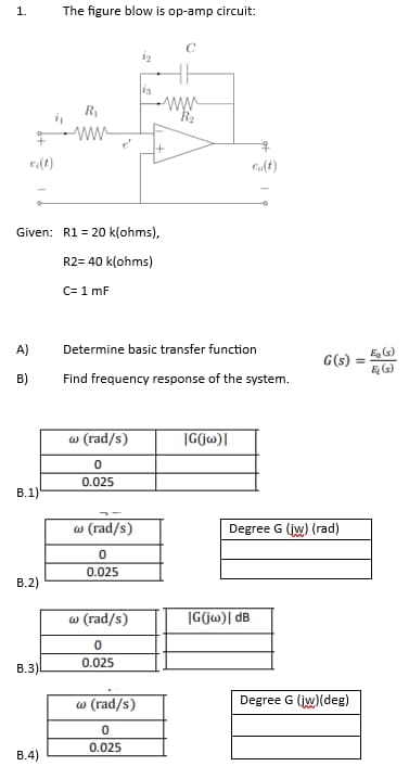1.
e;(t)
A)
B)
B.1)
Given: R1 = 20 k(ohms),
R2= 40 k(ohms)
C= 1 mF
B.2)
B.3)
The figure blow is op-amp circuit:
B.4)
R₁
ww
w (rad/s)
0
0.025
w (rad/s)
0
0.025
13
Determine basic transfer function
Find frequency response of the system.
w (rad/s)
0
0.025
w (rad/s)
0
0.025
www
R₂
|G(jw)|
eo(t)
IG(jw)| dB
G(s):
Degree G (jw) (rad)
Degree G (jw)(deg)
Ę (s)