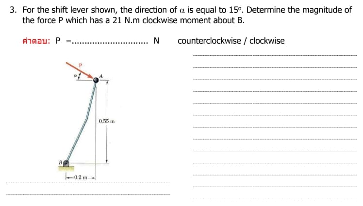 3. For the shift lever shown, the direction of a is equal to 15º. Determine the magnitude of
the force P which has a 21 N.m clockwise moment about B.
N
counterclockwise / clockwise
คําตอบ: P =....
B
P
0.2 m-
m→
0.55 m