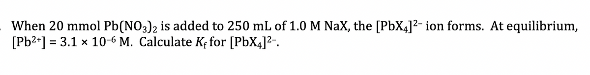 When 20 mmol Pb(NO3)2 is added to 250 mL of 1.0 M NaX, the [PbX4]²- ion forms. At equilibrium,
[Pb2+] = 3.1 x 10-6 M. Calculate Kf for [PbX4]2-.
%3D
