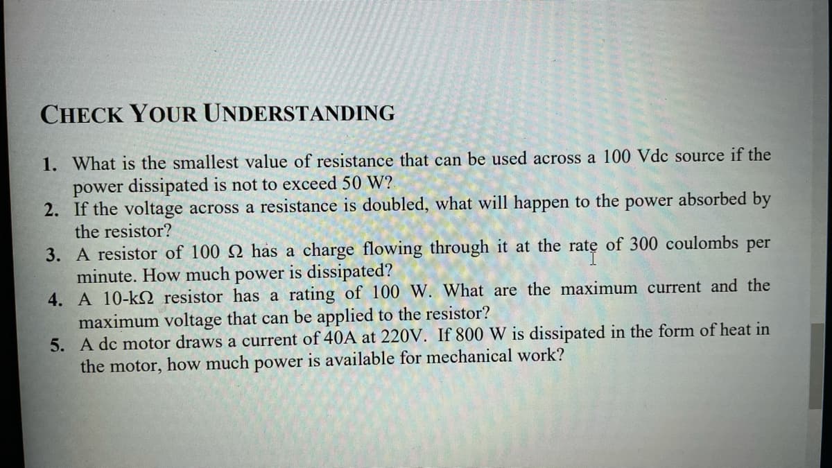 CHECK YOUR UNDERSTANDING
1. What is the smallest value of resistance that can be used across a 100 Vdc source if the
power dissipated is not to exceed 50 W?
2. If the voltage across a resistance is doubled, what will happen to the power absorbed by
the resistor?
3. A resistor of 100 Q has a charge flowing through it at the rate of 300 coulombs per
minute. How much power is dissipated?
4. A 10-kQ resistor has a rating of 100 W. What are the maximum current and the
maximum voltage that can be applied to the resistor?
5. A dc motor draws a current of 40A at 220V. If 800 W is dissipated in the form of heat in
the motor, how much power is available for mechanical work?
