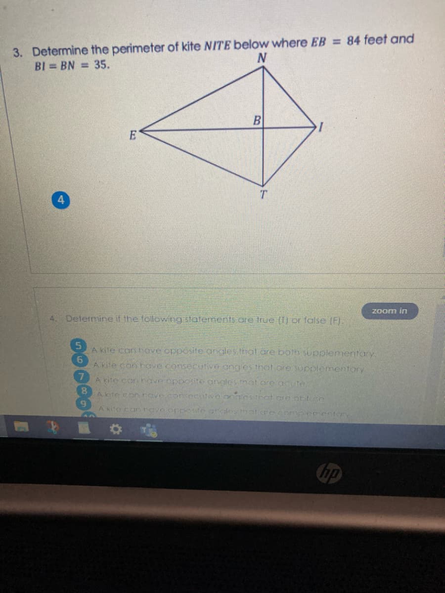 3. Determine the perimeter of kite NITE below where EB = 84 feet and
BI BN = 35.
N
4.
zoom in
4. Determine if the following statements are true () or false (FI.
A kite can hove opposite angles that are both supplementory
A kite can hove consecutive ang es thot are supplementory
A kite con have opoosite angles that are acute
A kite con heve.consecutve ongles that cre obtuse
A kite can have oppete angles that are complementeTY
hp
60000
