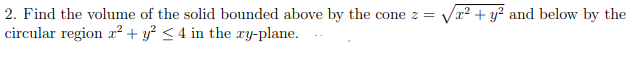 2. Find the volume of the solid bounded above by the cone z = Vr2 + y² and below by the
circular region r² + y² < 4 in the ry-plane.
