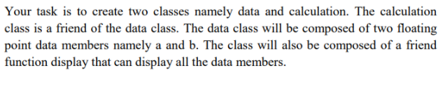 Your task is to create two classes namely data and calculation. The calculation
class is a friend of the data class. The data class will be composed of two floating
point data members namely a and b. The class will also be composed of a friend
function display that can display all the data members.

