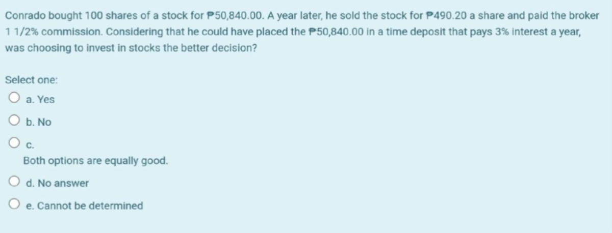 Conrado bought 100 shares of a stock for P50,840.00. A year later, he sold the stock for P490.20 a share and paid the broker
11/2% commission. Considering that he could have placed the P50,840.00 in a time deposit that pays 3% interest a year,
was choosing to invest in stocks the better decision?
Select one:
O a. Yes
b. No
C.
Both options are equally good.
O d. No answer
O e. Cannot be determined
