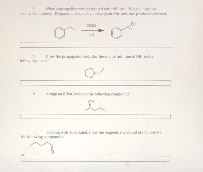 When isopropylbenzene is treated with NBS and UV light, only one
product is obtained. Propose a mechanism and explain why only one product is formed.
4.
NBS
Br
UV
5.
Draw the propagation steps for the radical addition of HBr to the
following alkene.
6.
Assign an IUPAC name to the following compound:
он
7.
Starting with 1-pentanol, show the reagents you would use to prepare
the following compounds.

