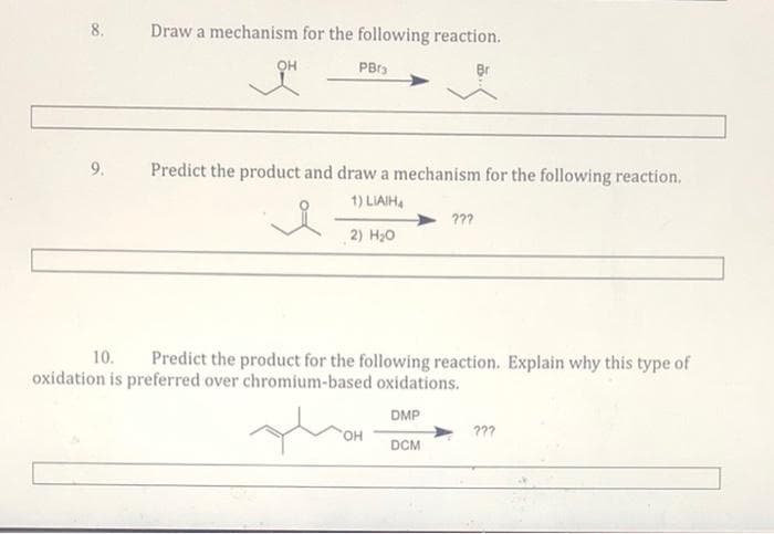 8.
Draw a mechanism for the following reaction.
PBrs
9.
Predict the product and draw a mechanism for the following reaction.
1) LIAIH4
???
2) H20
10.
Predict the product for the following reaction. Explain why this type of
oxidation is preferred over chromium-based oxidations.
DMP
???
DCM
