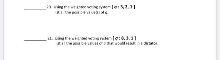 _20. Using the weighted voting system [ q : 3, 2, 1]
list all the possible value(s) of q.
21. Using the weighted voting system [ q : 8, 3, 1]
list all the possible values of q that would result in a dictator.
