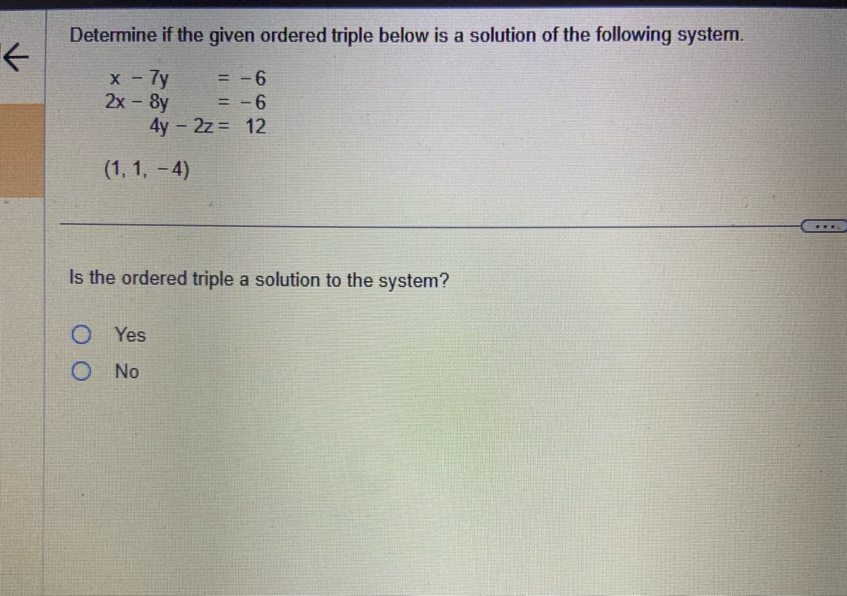 ←
Determine if the given ordered triple below is a solution of the following system.
x - 7y
= -6
2x - 8y
= -6
4y - 2z = 12
(1, 1,-4)
Is the ordered triple a solution to the system?
OYes
O No