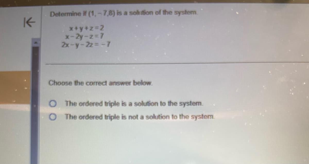 K
Determine if (1.-7,8) is a solution of the system.
x+y+z=2
x-2y-z=7
2x-y-2z=-7
Choose the correct answer below.
The ordered triple is a solution to the system.
O The ordered triple is not a solution to the system.