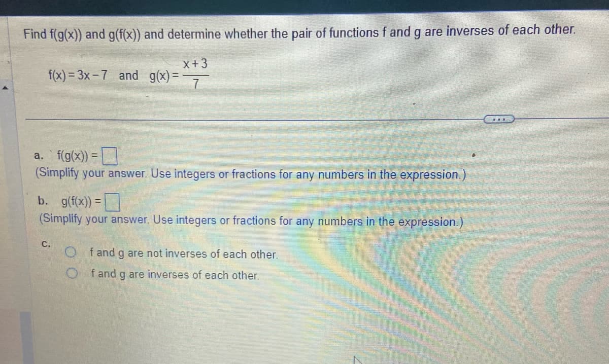 Find f(g(x)) and g(f(x)) and determine whether the pair of functions f and g are inverses of each other.
X+3
7
f(x)=3x-7 and g(x)=
a. f(g(x)) =
(Simplify your answer. Use integers or fractions for any numbers in the expression.)
b. g(f(x)) =
(Simplify your answer. Use integers or fractions for any numbers in the expression.)
C.
f and g are not inverses of each other.
f and g are inverses of each other.
THE