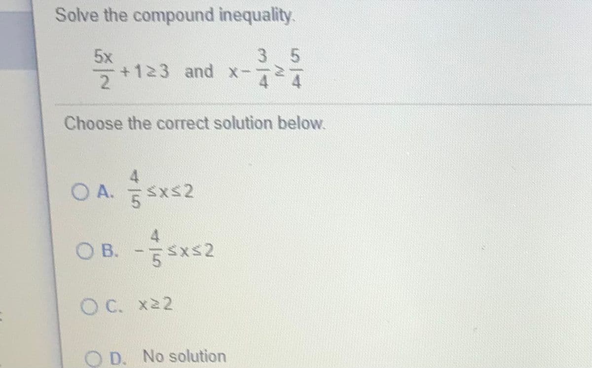 Solve the compound inequality.
35
5x
+123 and x-
Choose the correct solution below.
4
O A. 5 Sxs2
OB. -Sxs2
O C. x22
O D. No solution
