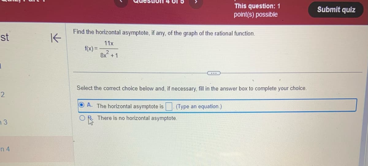 st
1
2
13
n 4
K
Find the horizontal asymptote, if any, of the graph of the rational function.
11x
8x²+1
f(x)=
This question: 1
point(s) possible
...
Select the correct choice below and, if necessary, fill in the answer box to complete your choice.
OA. The horizontal asymptote is. (Type an equation.)
OR. There is no horizontal asymptote.
W
Submit quiz