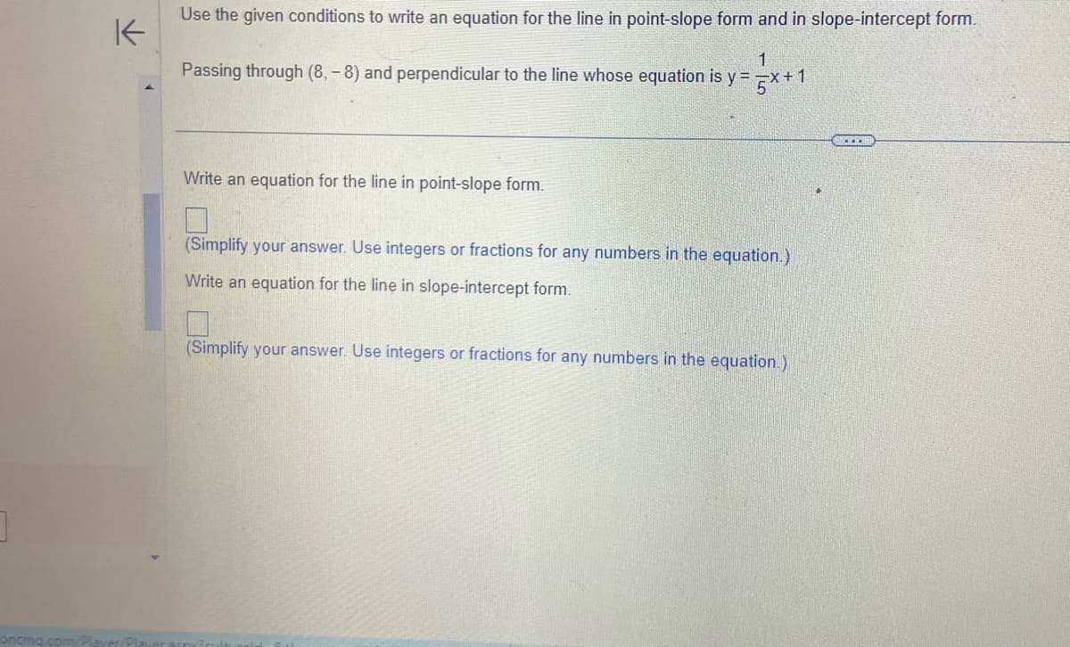 K
Use the given conditions to write an equation for the line in point-slope form and in slope-intercept form.
1
Passing through (8,- 8) and perpendicular to the line whose equation is y = 5x + 1
Write an equation for the line in point-slope form.
(Simplify your answer. Use integers or fractions for any numbers in the equation.)
Write an equation for the line in slope-intercept form.
(Simplify your answer. Use integers or fractions for any numbers in the equation.)
THE