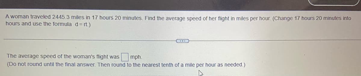 A woman traveled 2445.3 miles in 17 hours 20 minutes. Find the average speed of her flight in miles per hour. (Change 17 hours 20 minutes into
hours and use the formula d=rt.)
The average speed of the woman's flight was mph.
(Do not round until the final answer. Then round to the nearest tenth of a mile per hour as needed.)
