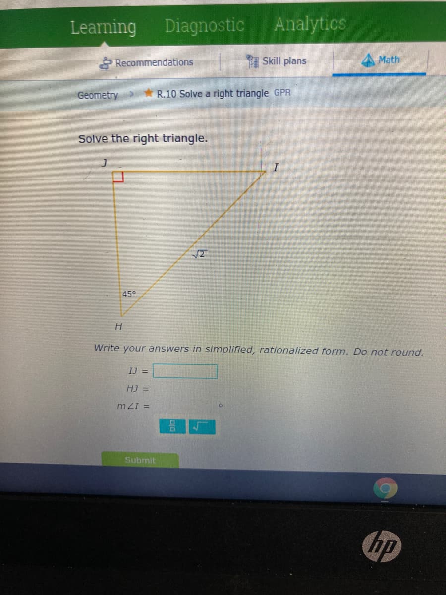 Learning
Diagnostic
Analytics
Recommendations
Skill plans
Math
Geometry
R.10 Solve a right triangle GPR
Solve the right triangle.
I
/2
45°
Write your answers in simplified, rationalized form. Do not round.
IJ =
HJ =
mZI =
Submit
