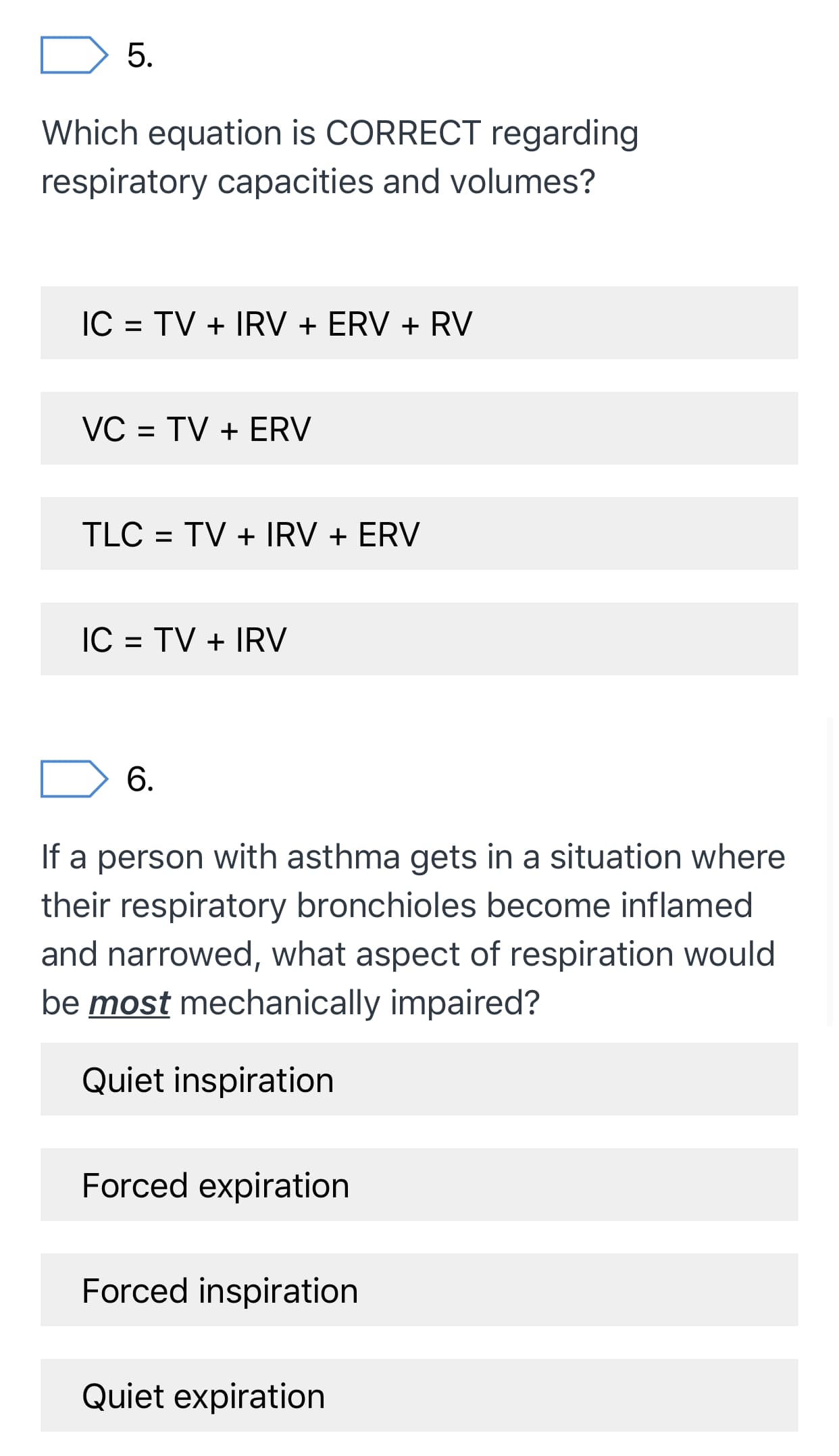 5.
Which equation is CORRECT regarding
respiratory capacities and volumes?
IC = TV + IRV + ERV + RV
VC = TV + ERV
%D
TLC = TV + IRV + ERV
IC = TV + IRV
6.
If a person with asthma gets in a situation where
their respiratory bronchioles become inflamed
and narrowed, what aspect of respiration would
be most mechanically impaired?
Quiet inspiration
Forced expiration
Forced inspiration
Quiet expiration
