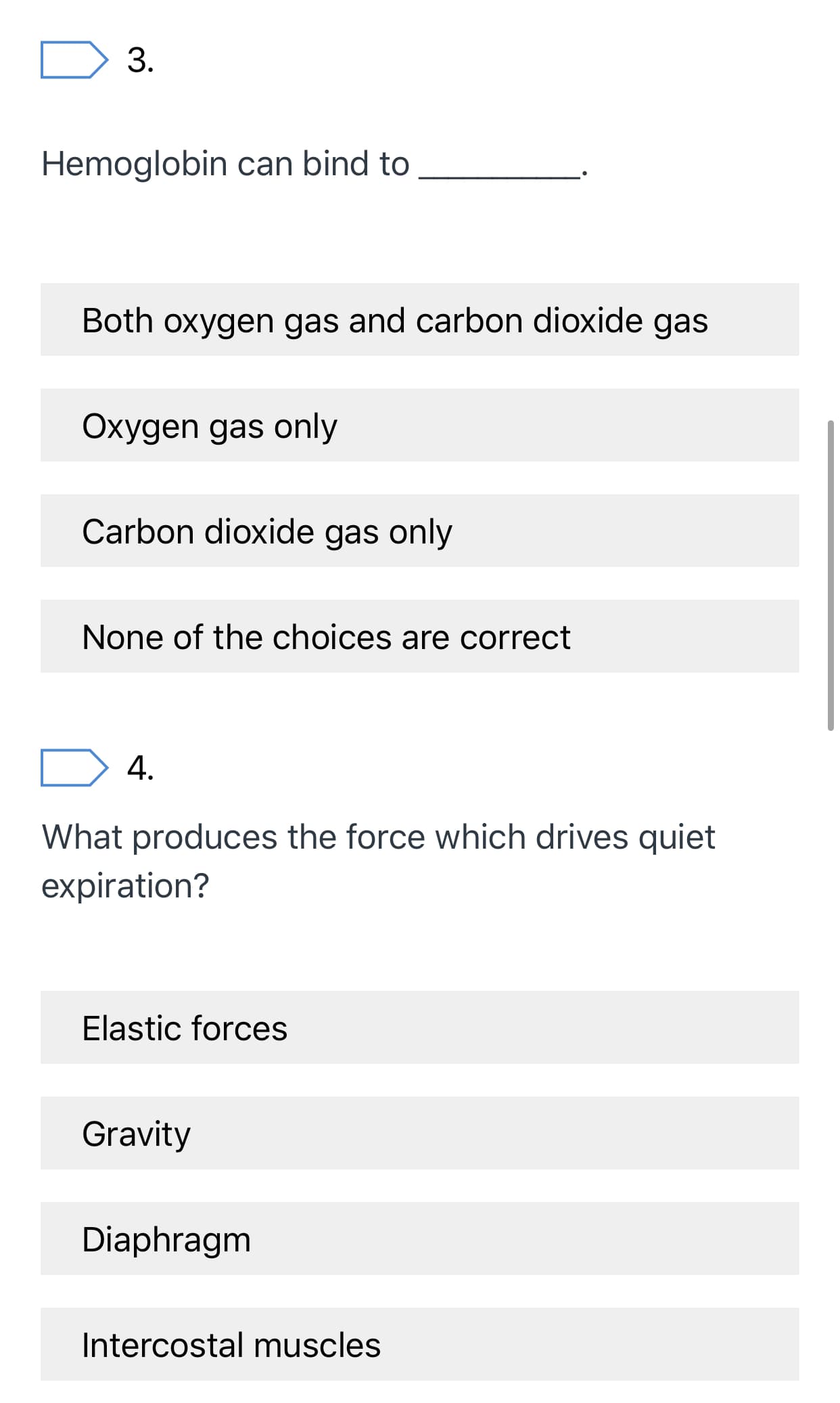 3.
Hemoglobin can bind to
Both oxygen gas and carbon dioxide gas
Oxygen gas only
Carbon dioxide gas only
None of the choices are correct
4.
What produces the force which drives quiet
expiration?
Elastic forces
Gravity
Diaphragm
Intercostal muscles
