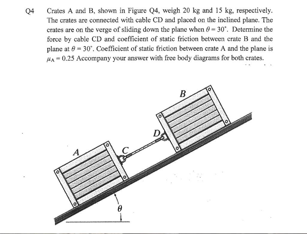 Crates A and B, shown in Figure Q4, weigh 20 kg and 15 kg, respectively.
The crates are connected with cable CD and placed on the inclined plane. The
crates are on the verge of sliding down the plane when 0 30°. Determine the
force by cable CD and coefficient of static friction between crate B and the
plane at 0 = 30°. Coefficient of static friction between crate A and the plane is
HA = 0.25 Accompany your answer with free body diagrams for both crates.
Q4
B

