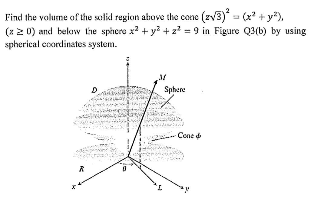 2
Find the volume of the solid region above the cone
(zv3) = (x² + y²),
(z 2 0) and below the sphere x2 + y? + z² = 9 in Figure Q3(b) by using
spherical coordinates system.
D
Sphere
Соne ф
