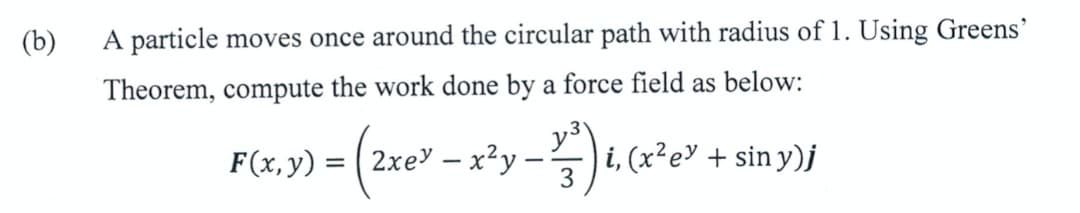 (b)
A particle moves once around the circular path with radius of 1. Using Greens'
Theorem, compute the work done by a force field as below:
F(x,y) =
( 2xey – x²y --
i, (x²e" + sin y)j
