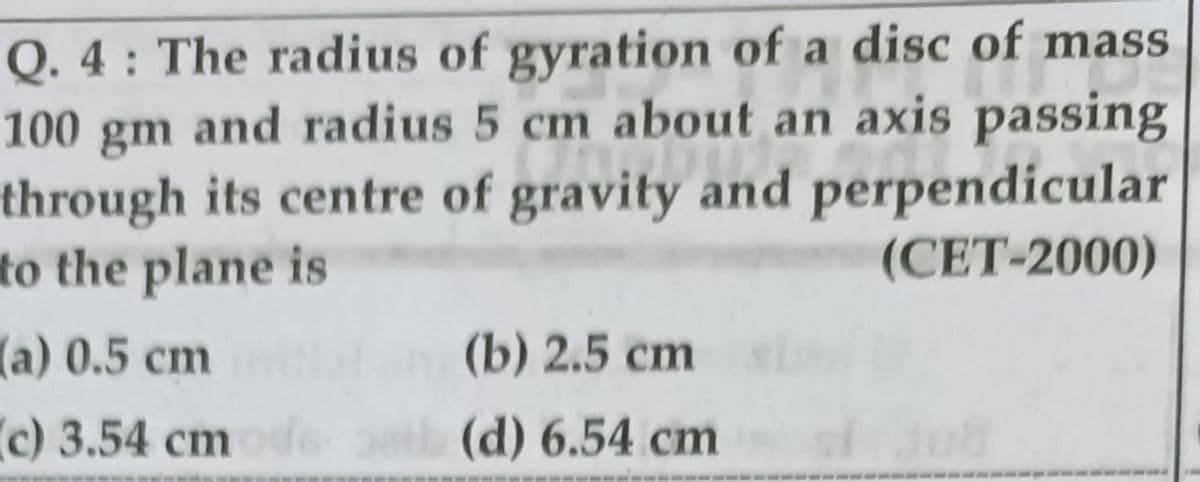 Q. 4 : The radius of gyration of a disc of mass
and radius 5 cm about an axis passing
through its centre of gravity and perpendicular
(CET-2000)
100
gm
to the plane is
a) 0.5 cm
(b) 2.5 cm
c) 3.54 cmde
(d) 6.54 cm
