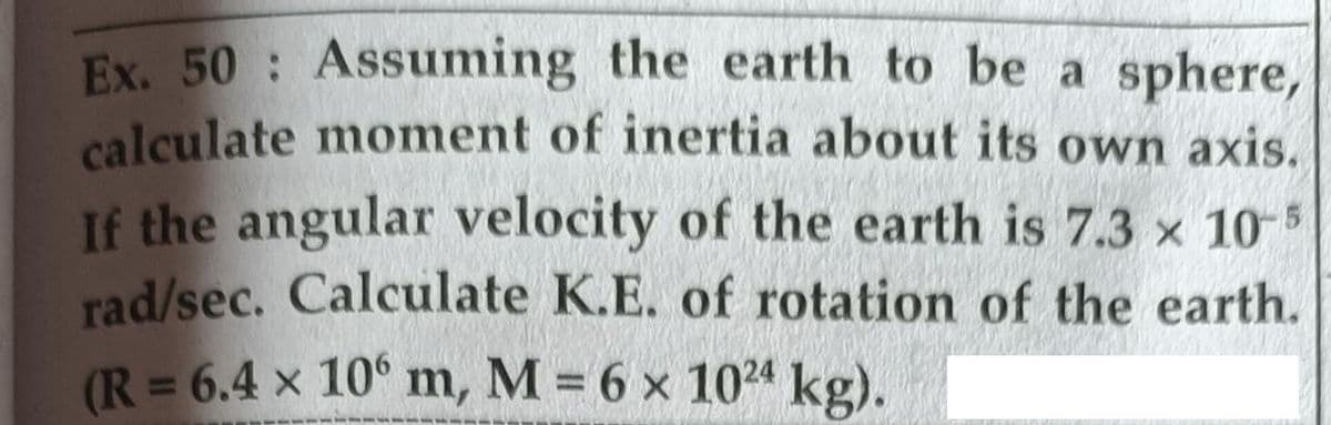 Ex. 50 Assuming the earth to be a sphere,
calculate moment of inertia about its own axis.
If the angular velocity of the earth is 7.3 x 10-
rad/sec. Calculate K.E. of rotation of the earth.
(R = 6.4 x 10° m, M = 6 x 1024 kg).

