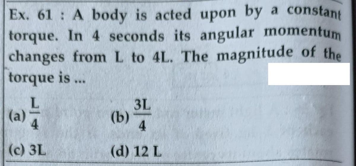 Ex. 61 A body is acted upon by a constant
torque. In 4 seconds its angular momentum
changes fromL to 4L. The magnitude of the
torque is ..
3L
(a)
(b)
4
(c) 3L
(d) 12 L
