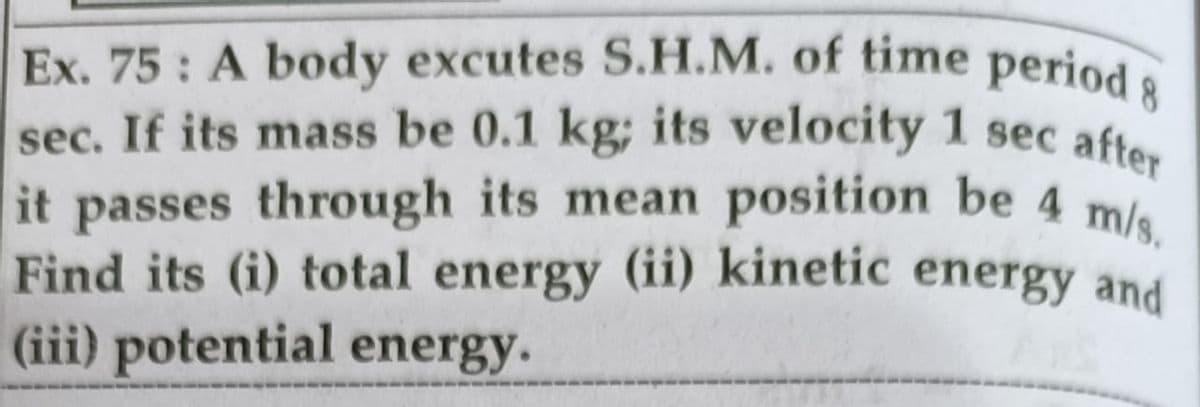 Find its (i) total energy (ii) kinetic energy and
Ex. 75: A body excutes S.H.M. of time period 8
sec. If its mass be 0.1 kg; its velocity 1 sec afte
it passes through its mean position be 4 m
(iii) potential energy.
