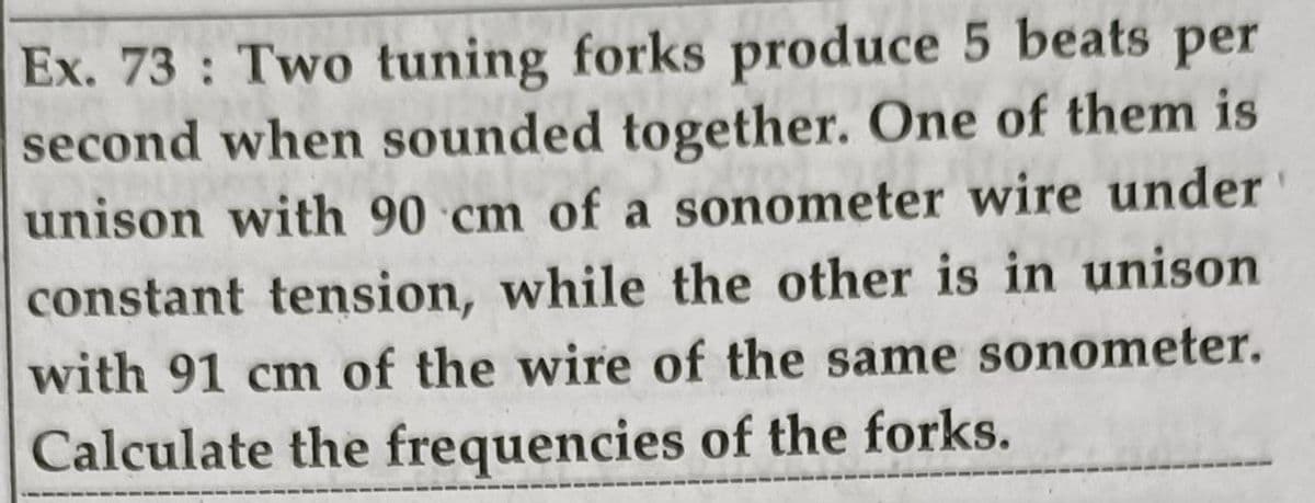 Ex. 73: Two tuning forks produce 5 beats per
second when sounded together. One of them is
unison with 90 cm of a sonometer wire under
constant tension, while the other is in unison
with 91 cm of the wire of the same sonometer.
Calculate the frequencies of the forks.
