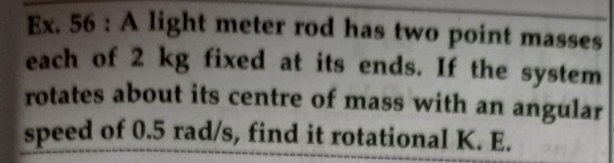 Ex. 56: A light meter rod has two point masses
each of 2 kg fixed at its ends. If the system
rotates about its centre of mass with an angular
speed of 0.5 rad/s, find it rotational K. E.
