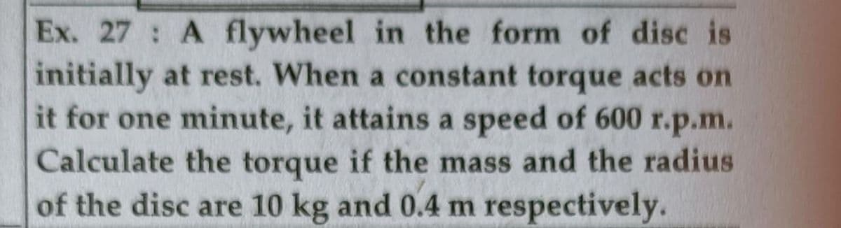 Ex. 27: A flywheel in the form of disc is
initially at rest. When a constant torque acts on
it for one minute, it attains a speed of 600 r.p.m.
Calculate the torque if the mass and the radius
of the disc are 10 kg and 0.4 m respectively.
