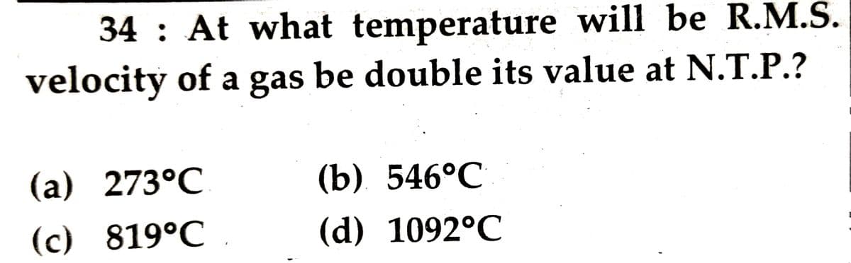 34 : At what temperature will be R.M.S.
velocity of a gas be double its value at N.T.P.?
(a) 273°C
(b) 546°С
(c) 819°C
(d) 1092°C
