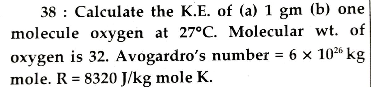 38 : Calculate the K.E. of (a) 1 gm (b) one
molecule oxygen at 27°C. Molecular wt. of
oxygen is 32. Avogardro's number = 6 x 1026 kg
mole. R = 8320 J/kg mole K.
%3D

