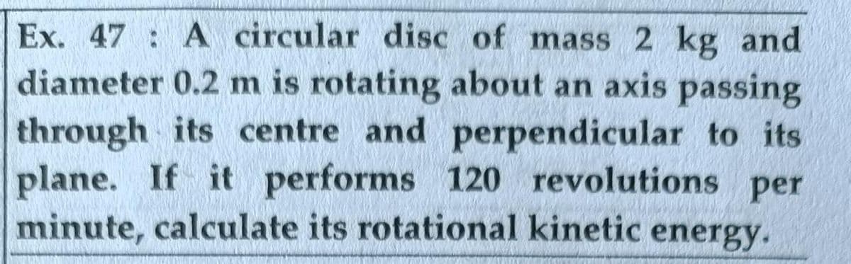 Ex. 47 A circular disc of mass 2 kg and
diameter 0.2 m is rotating about an axis passing
through its centre and perpendicular to its
plane. If it performs 120 revolutions per
minute, calculate its rotational kinetic energy.
