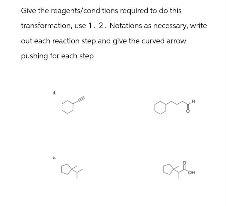 Give the reagents/conditions required to do this
transformation, use 1. 2. Notations as necessary, write
out each reaction step and give the curved arrow
pushing for each step
d.
одон
OH
H