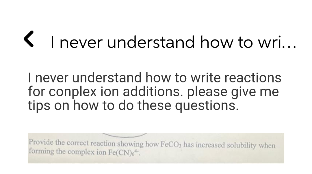 ( I never understand how to wri...
I never understand how to write reactions
for conplex ion additions. please give me
tips on how to do these questions.
Provide the correct reaction showing how FeCO3 has increased solubility when
forming the complex ion Fe(CN)6".
