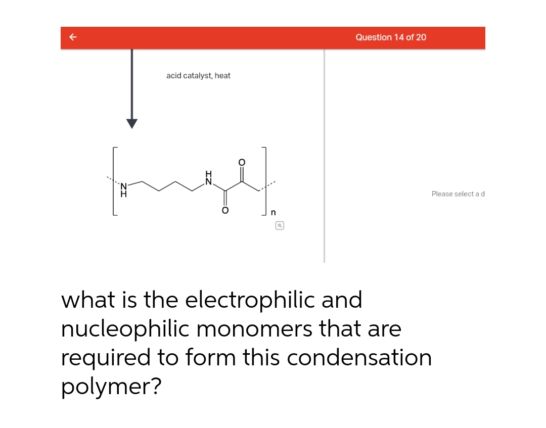 Question 14 of 20
acid catalyst, heat
Please select ad
what is the electrophilic and
nucleophilic monomers that are
required to form this condensation
polymer?
