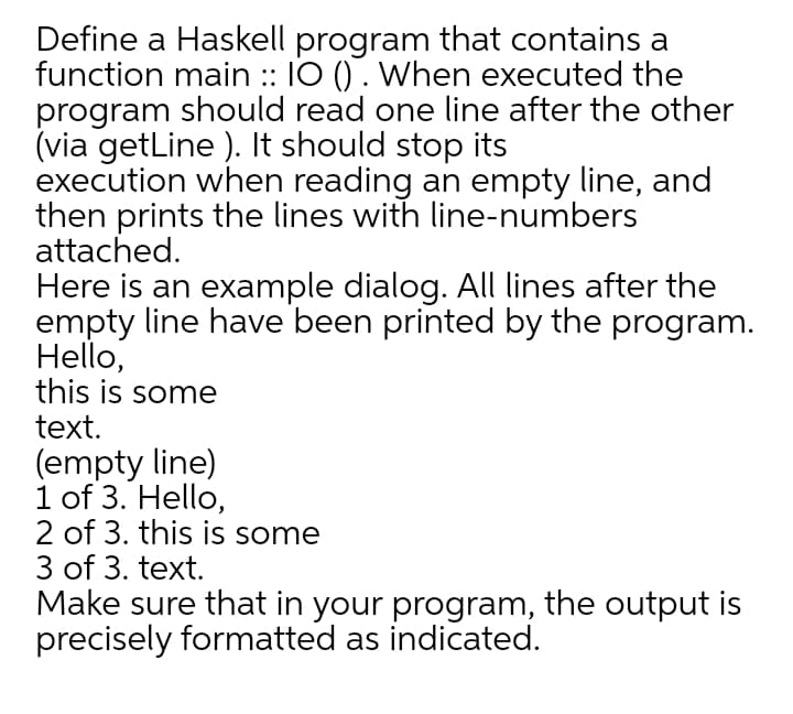 Define a Haskell program that contains a
function main :: IO () . When executed the
program should read one line after the other
(via getLine ). It should stop its
execution when reading an empty line, and
then prints the lines with line-numbers
attached.
Here is an example dialog. All lines after the
empty line have been printed by the program.
Hello,
this is some
text.
(empty line)
1 of 3. Hello,
2 of 3. this is some
3 of 3. text.
Make sure that in your program, the output is
precisely formatted as indicated.
