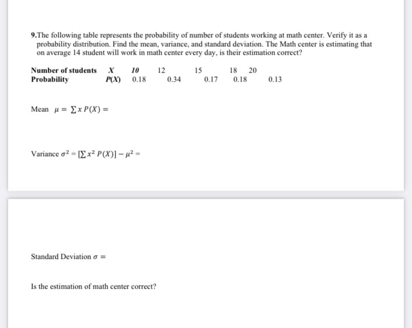 9.The following table represents the probability of number of students working at math center. Verify it as a
probability distribution. Find the mean, variance, and standard deviation. The Math center is estimating that
on average 14 student will work in math center every day, is their estimation correct?
Number of students X
10
12
15
18 20
Probability
P(X) 0.18
0.34
0.17
0.18
0.13
Mcan μ Σ x P(X) =
Variance σ ΙΣΧ Ρ(Χ)] - μ .
Standard Deviation o =
Is the estimation of math center correct?
