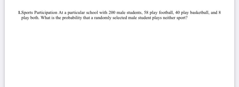 1.Sports Participation At a particular school with 200 male students, 58 play football, 40 play basketball, and 8
play both. What is the probability that a randomly selected male student plays neither sport?
