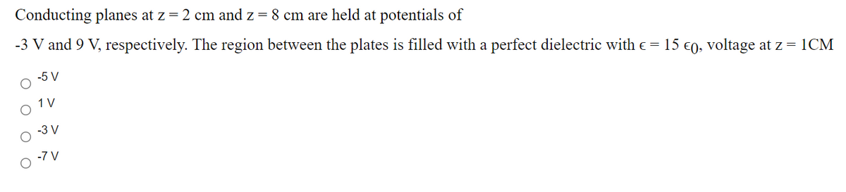 Conducting planes at z = 2 cm and z = 8 cm are held at potentials of
-3 V and 9 V, respectively. The region between the plates is filled with a perfect dielectric with e = 15 €0, voltage at z = 1CM
-5 V
1 V
-3 V
-7 V
