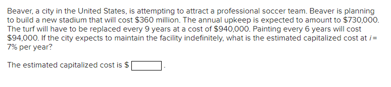 Beaver, a city in the United States, is attempting to attract a professional soccer team. Beaver is planning
to build a new stadium that will cost $360 million. The annual upkeep is expected to amount to $730,000.
The turf will have to be replaced every 9 years at a cost of $940,000. Painting every 6 years will cost
$94,000. If the city expects to maintain the facility indefinitely, what is the estimated capitalized cost at i=
7% per year?
The estimated capitalized cost is $
