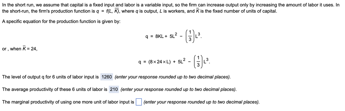 In the short run, we assume that capital is a fixed input and labor is a variable input, so the firm can increase output only by increasing the amount of labor it uses. In
the short-run, the firm's production function is q = f(L, K), where q is output, L is workers, and K is the fixed number of units of capital.
%3D
A specific equation for the production function is given by:
1
q = 8KL + 5L2
3
when K = 24,
or ,
(8×24 x L) + 5L2 - -
3
q =
The level of output q for 6 units of labor input is 1260 (enter your response rounded up to two decimal places).
The average productivity of these 6 units of labor is 210 (enter your response rounded up to two decimal places).
The marginal productivity of using one more unit of labor input is
(enter your response rounded up to two decimal places).
