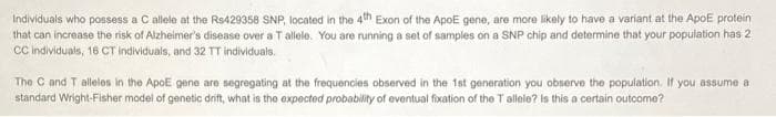 Individuals who possess a C allele at the Rs429358 SNP, located in the 4th Exon of the ApoE gene, are more likely to have a variant at the ApOE protein
that can increase the risk of Alzheimer's disease over a T allele. You are running a set of samples on a SNP chip and determine that your population has 2
C individuals, 16 CT individuals, and 32 TT individuals.
The C and T alleles in the ApoE gene are segregating at the frequencies observed in the 1st generation you observe the population. If you assume a
standard Wright-Fisher model of genetic dnit, what is tho expocted probabilily of eventual fixation of the T allele? is this a certain outcome?

