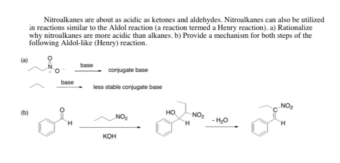 Nitroalkanes are about as acidic as ketones and aldehydes. Nitroalkanes can also be utilized
in reactions similar to the Aldol reaction (a reaction termed a Henry reaction). a) Rationalize
why nitroalkanes are more acidic than alkanes. b) Provide a mechanism for both steps of the
following Aldol-like (Henry) reaction.
base
conjugate base
base
less stable conjugate base
NO2
(b)
NO2
но
NO2
- H20
H.
H.
кон
O=Z
