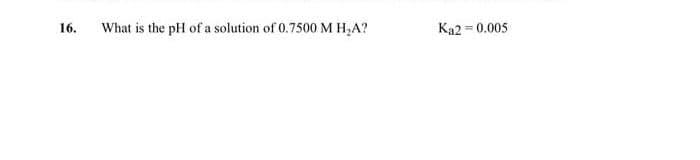 16.
What is the pH of a solution of 0.7500 M H₂A?
Ka2=0.005